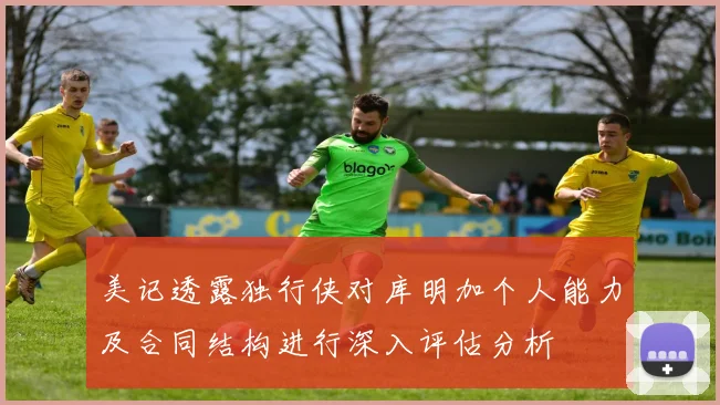 美记透露独行侠对库明加个人能力及合同结构进行深入评估分析