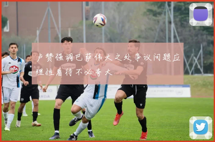 卢赞强调巴萨伟大之处争议问题应理性看待不必夸大