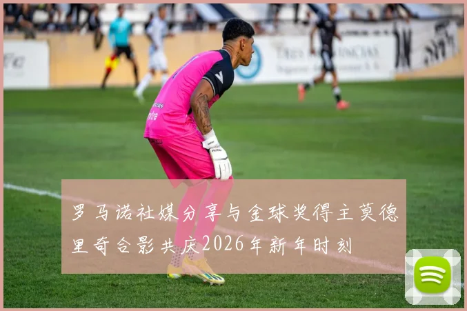 罗马诺社媒分享与金球奖得主莫德里奇合影共庆2026年新年时刻