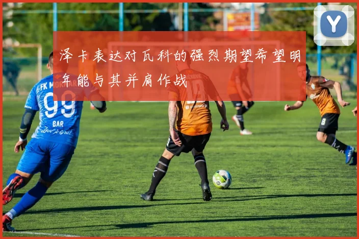 泽卡表达对瓦科的强烈期望希望明年能与其并肩作战
