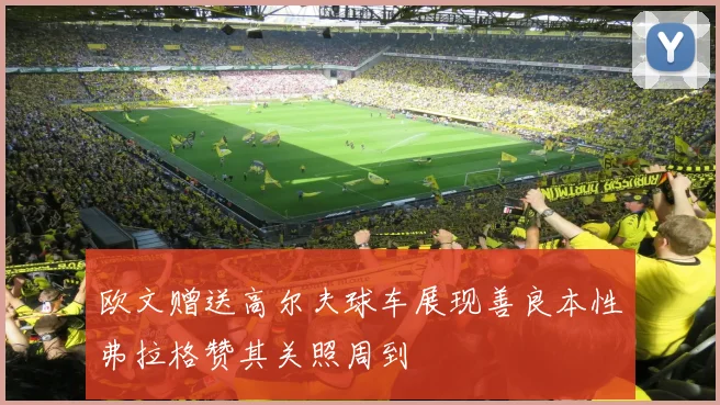 欧文赠送高尔夫球车展现善良本性弗拉格赞其关照周到